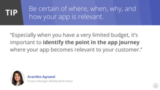 TIP
Be certain of where, when, why, and
how your app is relevant.
“Especially when you have a very limited budget, it’s
important to identify the point in the app journey
where your app becomes relevant to your customer.”
Avantika Agrawal
Product Manager (Mobile) @ Birchbox
 