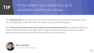 TIP
“Any localized ad will cost you more, up to four times the price of national ones (at least in the
US, and especially in high-GDP cities). So I would always avoid localizing ads.
Also, if you are not local, how can you guarantee relevant content? For example, it took us a
while to understand that we get high rates of negative feedback (and pay more per action) if
women’s heads are not covered when we advertise in some countries.”
Maor Ben-Gur
Co-Founder @ Robotix Media
Know where you advertise, and
advertise where you know.
 