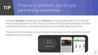 TIP
Example: Yummly (a recipe app) and Instacart (a shopping app). When a Yummly user
finds a recipe they want to make, they can shop for all the ingredients through a link that
takes them to Instacart, with all the ingredients automatically added to their cart.
If Instacart isn’t installed yet, the user is taken to download it and the ingredients are still
added once Instacart opens.
Propose a symbiotic app-to-app
partnership experience.
 