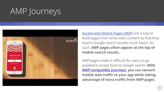 AMP Journeys
Accelerated Mobile Pages (AMP) are a way to
build pages that serve static content so that they
load in Google search results much faster. As
such, AMP pages often appear at the top of
mobile search results.
AMP pages make it difficult for users to go
anywhere except back to Google search. With
AMP-compatible Journeys, you can convert
mobile web traffic to your app while taking
advantage of extra traffic from AMP pages.
 
