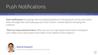 Push Notifications
Push notifications are perhaps the most polarizing feature in the app world. Some users loathe
these messages that continually pop-up on their screens, considering them annoying and
irrelevant.
“This is an easy channel to burn. When you can, try to give good context when sending the
push. Make sure to personalize it and make it more relevant to the audience.”
Zaid Al Husseini
Former Vice President of Product @ Trip.com
 