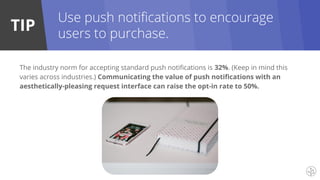 TIP
The industry norm for accepting standard push notifications is 32%. (Keep in mind this
varies across industries.) Communicating the value of push notifications with an
aesthetically-pleasing request interface can raise the opt-in rate to 50%.
Use push notifications to encourage
users to purchase.
 