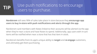 TIP
Nordstrom still sees 90% of sales take place in store because they encourage app
users to buy in-store with push notifications and alerts through the app.
Nordstrom card members with Notes linked to their accounts will be alerted via the app
when they’re near a store and have Notes to spend. Additionally, app users with in-cart
items will be notified when near a store that has that item in stock.
Nordstrom benefits from its app’s unique ability to target and re-engage customers,
and ultimately get them purchasing.
Use push notifications to encourage
users to purchase.
 