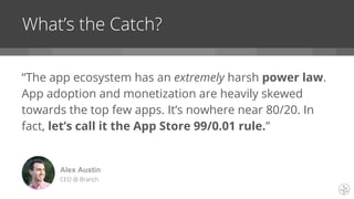 “The app ecosystem has an extremely harsh power law.
App adoption and monetization are heavily skewed
towards the top few apps. It’s nowhere near 80/20. In
fact, let’s call it the App Store 99/0.01 rule.”
What’s the Catch?
Alex Austin
CEO @ Branch
 