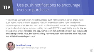 TIP
“To optimize user activation, Flexjet leveraged push notifications. A series of pre-flight
push notifications provides access to relevant information at the right time for the
super-busy executive. We also send push notifications with invitations to regional events
organized exclusively for our users—they can easily RSVP from within the app. In the six
weeks since we’ve released the app, we've seen 25% activation from our thousands
of existing clients. Plus, the contextually relevant push notifications have resulted
in a 40% influenced open rate.”
Jonathan Levey
Senior Digital Marketing Manager @ Flexjet
Use push notifications to encourage
users to purchase.
 