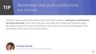 TIP
“KAYAK is always really careful about push notifications because with push notifications,
you have one shot. If you mess it up, you may never get to meet your customer again.
We always tested with a very small subset of users first, to see what would happen. That
was always really important and informative.”
Vinayak Ranade
Former Director of Engineering, Mobile @ KAYAK
Remember that push notifications
are forever.
 