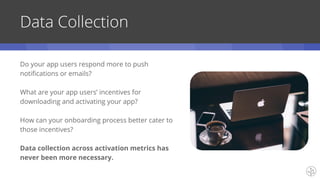 Data Collection
Do your app users respond more to push
notifications or emails?
What are your app users’ incentives for
downloading and activating your app?
How can your onboarding process better cater to
those incentives?
Data collection across activation metrics has
never been more necessary.
 