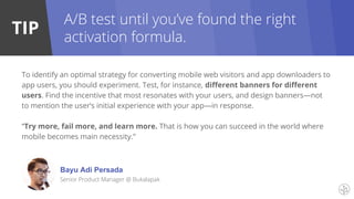 TIP
To identify an optimal strategy for converting mobile web visitors and app downloaders to
app users, you should experiment. Test, for instance, different banners for different
users. Find the incentive that most resonates with your users, and design banners—not
to mention the user’s initial experience with your app—in response.
“Try more, fail more, and learn more. That is how you can succeed in the world where
mobile becomes main necessity.”
A/B test until you’ve found the right
activation formula.
Bayu Adi Persada
Senior Product Manager @ Bukalapak
 