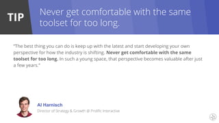 TIP
“The best thing you can do is keep up with the latest and start developing your own
perspective for how the industry is shifting. Never get comfortable with the same
toolset for too long. In such a young space, that perspective becomes valuable after just
a few years.”
Al Harnisch
Director of Strategy & Growth @ Prolific Interactive
Never get comfortable with the same
toolset for too long.
 