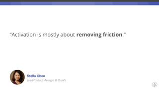 “Activation is mostly about removing friction.”
Stella Chen
Lead Product Manager @ Close5
 