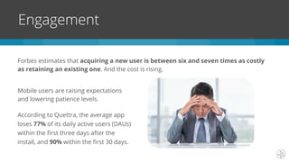 Forbes estimates that acquiring a new user is between six and seven times as costly
as retaining an existing one. And the cost is rising.
Engagement
Mobile users are raising expectations
and lowering patience levels.
According to Quettra, the average app
loses 77% of its daily active users (DAUs)
within the first three days after the
install, and 90% within the first 30 days.
 