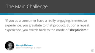 “If you as a consumer have a really engaging, immersive
experience, you gravitate to that product. But on a repeat
experience, you switch back to the mode of skepticism.”
The Main Challenge
Georgie Mathews
Senior Product Manager @ Amazon
 