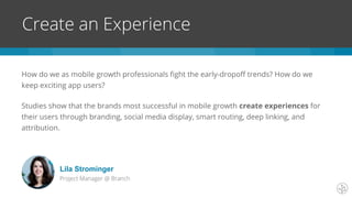 How do we as mobile growth professionals fight the early-dropoff trends? How do we
keep exciting app users?
Studies show that the brands most successful in mobile growth create experiences for
their users through branding, social media display, smart routing, deep linking, and
attribution.
Create an Experience
Lila Strominger
Project Manager @ Branch
 