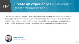 TIP
Create an experience by delivering a
good first impression.
“The importance of the first three days cannot be overstated. Within the first three
days, apps either win or lose the user retention battle. We have gone through tons of
mobile growth charts—time and time again, the difference between successful and
unsuccessful apps comes down to the first three days of the app experience.”
Mike Molinet
Co-Founder @ Branch
 