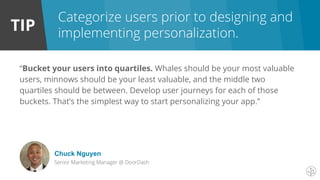 TIP
“Bucket your users into quartiles. Whales should be your most valuable
users, minnows should be your least valuable, and the middle two
quartiles should be between. Develop user journeys for each of those
buckets. That’s the simplest way to start personalizing your app.”
Chuck Nguyen
Senior Marketing Manager @ DoorDash
Categorize users prior to designing and
implementing personalization.
 