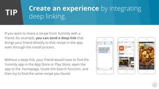 TIP
If you want to share a recipe from Yummly with a
friend, for example, you can send a deep link that
brings your friend directly to that recipe in the app,
even through the install process.
Without a deep link, your friend would have to find the
Yummly app in the App Store or Play Store, open the
app to the .homepage, locate the Search function, and
then try to find the same recipe you found.
Create an experience by integrating
deep linking.
 