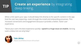 TIP
When a link opens your app, it should deep link directly to the specific content in the app
that the user was expecting—even through the install and onboarding processes. This
increases conversions and engagement because it provides a better, faster user
experience.
“Serve your users the best experience quickly—speed is a huge issue on mobile. Serving
users a deep link can only help.”
Tabir Akhter
Deputy Social Media Director @ BuzzFeed
Create an experience by integrating
deep linking.
 