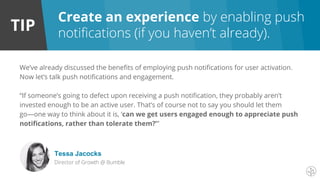 TIP
Create an experience by enabling push
notifications (if you haven’t already).
We’ve already discussed the benefits of employing push notifications for user activation.
Now let’s talk push notifications and engagement.
“If someone’s going to defect upon receiving a push notification, they probably aren’t
invested enough to be an active user. That’s of course not to say you should let them
go—one way to think about it is, ‘can we get users engaged enough to appreciate push
notifications, rather than tolerate them?’”
Tessa Jacocks
Director of Growth @ Bumble
 