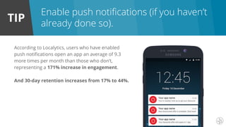 TIP
Enable push notifications (if you haven’t
already done so).
According to Localytics, users who have enabled
push notifications open an app an average of 9.3
more times per month than those who don’t,
representing a 171% increase in engagement.
And 30-day retention increases from 17% to 44%.
 