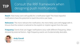 TIP
Consult the RRF framework when
designing push notifications.
Reach: How many users will qualify for a notification type? The most impactful
notifications have the potential to reach the entire user base.
Relevance: The more relevant the notification, the more likely users will engage with it.
Ensure that the content is tailored to the explicit or implicit signals from the user.
Frequency: Events that can trigger notifications occur with different frequency, often
dictated by external factors. High-frequency events are fundamentally desirable.
Andy Carvell
Partner @ Phiture
 