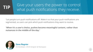 TIP
Give your users the power to control
what push notifications they receive.
“Let people turn push notifications off. Make it so that your push notifications are
segmented, so users can pick which push notifications they want to receive.
“When it’s a user’s choice, pushes become meaningful content, rather than
nuisances in the middle of the day.”
Dane Regnier
OS Developer, UI/UX Designer @ Backspace
 