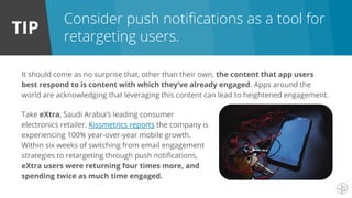 TIP
It should come as no surprise that, other than their own, the content that app users
best respond to is content with which they’ve already engaged. Apps around the
world are acknowledging that leveraging this content can lead to heightened engagement.
Consider push notifications as a tool for
retargeting users.
Take eXtra, Saudi Arabia’s leading consumer
electronics retailer. Kissmetrics reports the company is
experiencing 100% year-over-year mobile growth.
Within six weeks of switching from email engagement
strategies to retargeting through push notifications,
eXtra users were returning four times more, and
spending twice as much time engaged.
 