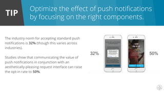 TIP
Optimize the effect of push notifications
by focusing on the right components.
The industry norm for accepting standard push
notifications is 32% (though this varies across
industries).
Studies show that communicating the value of
push notifications in conjunction with an
aesthetically-pleasing request interface can raise
the opt-in rate to 50%.
 