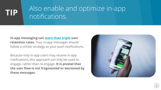 TIP
In-app messaging can more than triple user
retention rates. Your in-app messages should
follow a similar strategy as your push notifications.
Because only in-app users may receive in-app
notifications, this approach can only be used to
engage, rather than re-engage. It is pivotal that
the user flow is not fragmented or worsened by
these messages.
Also enable and optimize in-app
notifications.
 