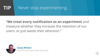TIP Never stop experimenting.
“We treat every notification as an experiment and
measure whether they increase the retention of our
users, or just waste their attention.”
Casey Winters
Former Product Lead, Growth @ Pinterest
 