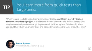TIP
You learn more from quick tests than
large ones.
“When you are ready to begin testing, remember that you will learn more by testing
faster than by testing bigger. If a test takes months to build—and months to test—you
may have wasted precious time getting one result (which may be a failed result), when
you could have built ten smaller tests and gotten ten results in the same amount of time.”
Boone Spooner
Principal Product Development @ Caavo
 