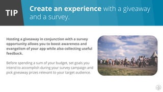 TIP
Create an experience with a giveaway
and a survey.
Hosting a giveaway in conjunction with a survey
opportunity allows you to boost awareness and
evangelism of your app while also collecting useful
feedback.
Before spending a sum of your budget, set goals you
intend to accomplish during your survey campaign and
pick giveaway prizes relevant to your target audience.
 