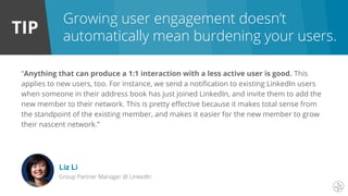 TIP
Growing user engagement doesn’t
automatically mean burdening your users.
“Anything that can produce a 1:1 interaction with a less active user is good. This
applies to new users, too. For instance, we send a notification to existing LinkedIn users
when someone in their address book has just joined LinkedIn, and invite them to add the
new member to their network. This is pretty effective because it makes total sense from
the standpoint of the existing member, and makes it easier for the new member to grow
their nascent network.”
Liz Li
Group Partner Manager @ LinkedIn
 