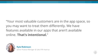 “Your most valuable customers are in the app space, so
you may want to treat them differently. We have
features available in our apps that aren’t available
online. That’s intentional.”
Kyla Robinson
Senior Product Manager @ Saks Fifth Avenue
 