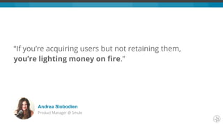 “If you’re acquiring users but not retaining them,
you’re lighting money on fire.”
Andrea Slobodien
Product Manager @ Smule
 