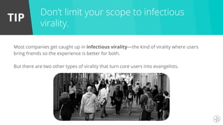 TIP
Most companies get caught up in infectious virality—the kind of virality where users
bring friends so the experience is better for both.
But there are two other types of virality that turn core users into evangelists.
Don’t limit your scope to infectious
virality.
 