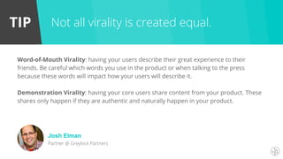 TIP
Word-of-Mouth Virality: having your users describe their great experience to their
friends. Be careful which words you use in the product or when talking to the press
because these words will impact how your users will describe it.
Demonstration Virality: having your core users share content from your product. These
shares only happen if they are authentic and naturally happen in your product.
Not all virality is created equal.
Josh Elman
Partner @ Greylock Partners
 