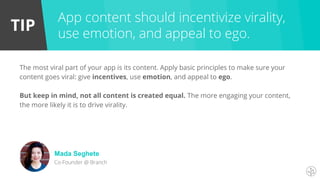 TIP
The most viral part of your app is its content. Apply basic principles to make sure your
content goes viral: give incentives, use emotion, and appeal to ego.
But keep in mind, not all content is created equal. The more engaging your content,
the more likely it is to drive virality.
App content should incentivize virality,
use emotion, and appeal to ego.
Mada Seghete
Co-Founder @ Branch
 