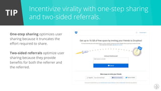 TIP
One-step sharing optimizes user
sharing because it truncates the
effort required to share.
Two-sided referrals optimize user
sharing because they provide
benefits for both the referrer and
the referred.
Incentivize virality with one-step sharing
and two-sided referrals.
 