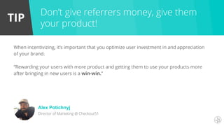 TIP
When incentivizing, it’s important that you optimize user investment in and appreciation
of your brand.
“Rewarding your users with more product and getting them to use your products more
after bringing in new users is a win-win.”
Don’t give referrers money, give them
your product!
Alex Potichnyj
Director of Marketing @ Checkout51
 