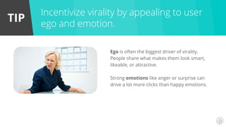 TIP
Ego is often the biggest driver of virality.
People share what makes them look smart,
likeable, or attractive.
Strong emotions like anger or surprise can
drive a lot more clicks than happy emotions.
Incentivize virality by appealing to user
ego and emotion.
 