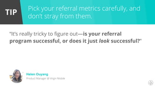 TIP
“It’s really tricky to figure out—is your referral
program successful, or does it just look successful?”
Pick your referral metrics carefully, and
don’t stray from them.
Helen Ouyang
Product Manager @ Virgin Mobile
 