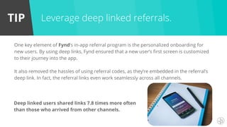TIP
One key element of Fynd’s in-app referral program is the personalized onboarding for
new users. By using deep links, Fynd ensured that a new user’s first screen is customized
to their journey into the app.
It also removed the hassles of using referral codes, as they’re embedded in the referral’s
deep link. In fact, the referral links even work seamlessly across all channels.
Leverage deep linked referrals.
Deep linked users shared links 7.8 times more often
than those who arrived from other channels.
 