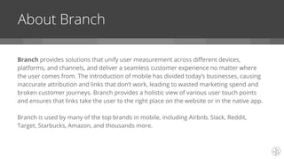 Branch provides solutions that unify user measurement across different devices,
platforms, and channels, and deliver a seamless customer experience no matter where
the user comes from. The introduction of mobile has divided today’s businesses, causing
inaccurate attribution and links that don’t work, leading to wasted marketing spend and
broken customer journeys. Branch provides a holistic view of various user touch points
and ensures that links take the user to the right place on the website or in the native app.
Branch is used by many of the top brands in mobile, including Airbnb, Slack, Reddit,
Target, Starbucks, Amazon, and thousands more.
About Branch
 