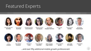 Featured Experts
Avantika Agrawal
Birchbox
Tabir Akhter
BuzzFeed
Elizabeth Binkley
Crate & Barrel
Liz Li
LinkedIn
Marissa Chacko
Foursquare
Hans Malzar
Facebook
Josh Elman
Greylock Partners
Erica Hong
Lyft
Tessa Jacocks
Bumble
Jazz Singh
NFL Media
Jeff Kelsey
Ticketmaster
Jeff Morris
Tinder
Chuck Nguyen
DoorDash
Helen Ouyang
Virgin Mobile
Jason Schwartz
Spotify
Jules Walter
Slack
...and over fifty additional mobile growth professionals!
 