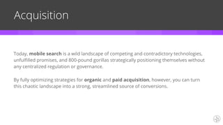 Today, mobile search is a wild landscape of competing and contradictory technologies,
unfulfilled promises, and 800-pound gorillas strategically positioning themselves without
any centralized regulation or governance.
By fully optimizing strategies for organic and paid acquisition, however, you can turn
this chaotic landscape into a strong, streamlined source of conversions.
Acquisition
 