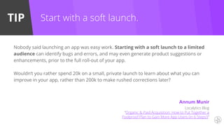 TIP
Localytics Blog
“Organic & Paid Acquisition: How to Put Together a
Foolproof Plan to Gain More App Users (in 6 Steps!)”
Nobody said launching an app was easy work. Starting with a soft launch to a limited
audience can identify bugs and errors, and may even generate product suggestions or
enhancements, prior to the full roll-out of your app.
Wouldn’t you rather spend 20k on a small, private launch to learn about what you can
improve in your app, rather than 200k to make rushed corrections later?
Start with a soft launch.
Annum Munir
 
