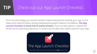 TIP
From the technology you should consider implementing when building your app, to the
steps you’ll need to build a strong marketing and public relations foundation, The App
Launch Checklist is chock full of useful content. There are two options: explore the
whole list as a learning experience, or build a launch plan that makes sense for your app.
Check out our App Launch Checklist.
 