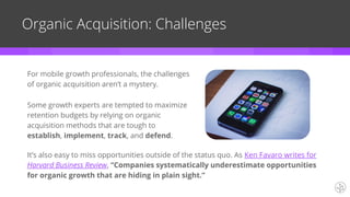 Organic Acquisition: Challenges
For mobile growth professionals, the challenges
of organic acquisition aren’t a mystery.
Some growth experts are tempted to maximize
retention budgets by relying on organic
acquisition methods that are tough to
establish, implement, track, and defend.
It’s also easy to miss opportunities outside of the status quo. As Ken Favaro writes for
Harvard Business Review, “Companies systematically underestimate opportunities
for organic growth that are hiding in plain sight.”
 