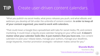 TIP
“What you publish via social media, what press releases you push, and what eBooks and
webinars you develop all fall under the umbrella of content creation. In order to keep all
of your content organized, you need to work with calendars.
“That could mean a Google Docs spreadsheet with tabs for social media, PR, and content
marketing. It could mean a big dry erase calendar hanging on your office wall. It doesn’t
matter what your calendar looks like. It just matters that you have one. Use content
calendars to plan your release dates, manage your authors, manage your deadlines,
assign keywords, monitor promotion strategies—whatever makes sense for you.”
Create user-driven content calendars.
Shanelle Mullin
Kissmetrics Blog
“How to Master Social Customer Acquisition”
 