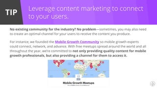 TIP
Leverage content marketing to connect
to your users.
No existing community for the industry? No problem—sometimes, you may also need
to create an optimal channel for your users to receive the content you produce.
For instance, we founded the Mobile Growth Community so mobile growth experts
could connect, network, and advance. With free meetups spread around the world and all
throughout the year, we’re committed to not only providing quality content for mobile
growth professionals, but also providing a channel for them to access it.
 